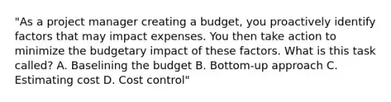 "As a project manager creating a budget, you proactively identify factors that may impact expenses. You then take action to minimize the budgetary impact of these factors. What is this task called? A. Baselining the budget B. Bottom-up approach C. Estimating cost D. Cost control"