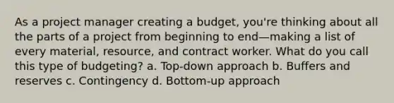 As a project manager creating a budget, you're thinking about all the parts of a project from beginning to end—making a list of every material, resource, and contract worker. What do you call this type of budgeting? a. Top-down approach b. Buffers and reserves c. Contingency d. Bottom-up approach