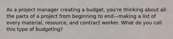 As a project manager creating a budget, you're thinking about all the parts of a project from beginning to end—making a list of every material, resource, and contract worker. What do you call this type of budgeting?