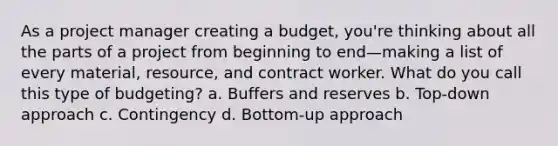 As a project manager creating a budget, you're thinking about all the parts of a project from beginning to end—making a list of every material, resource, and contract worker. What do you call this type of budgeting? a. Buffers and reserves b. Top-down approach c. Contingency d. Bottom-up approach