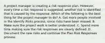 A project manager is creating a risk response plan. However, every time a risk response is suggested, another risk is identified that is caused by the response. Which of the following is the best thing for the project manager to do? A. Get more people involved in the Identify Risks process, since risks have been missed. B. Make sure the project work is better understood. C. Spend more time making sure the risk responses are clearly defined. D. Document the new risks and continue the Plan Risk Responses process