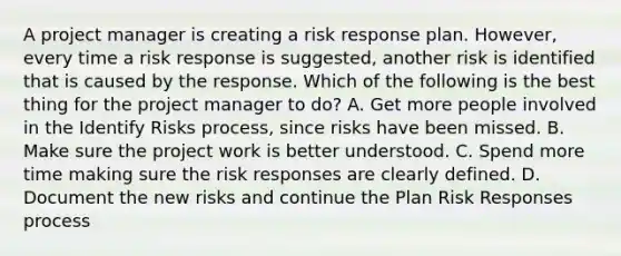 A project manager is creating a risk response plan. However, every time a risk response is suggested, another risk is identified that is caused by the response. Which of the following is the best thing for the project manager to do? A. Get more people involved in the Identify Risks process, since risks have been missed. B. Make sure the project work is better understood. C. Spend more time making sure the risk responses are clearly defined. D. Document the new risks and continue the Plan Risk Responses process