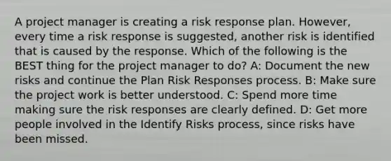 A project manager is creating a risk response plan. However, every time a risk response is suggested, another risk is identified that is caused by the response. Which of the following is the BEST thing for the project manager to do? A: Document the new risks and continue the Plan Risk Responses process. B: Make sure the project work is better understood. C: Spend more time making sure the risk responses are clearly defined. D: Get more people involved in the Identify Risks process, since risks have been missed.