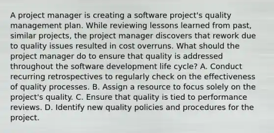 A project manager is creating a software project's quality management plan. While reviewing lessons learned from past, similar projects, the project manager discovers that rework due to quality issues resulted in cost overruns. What should the project manager do to ensure that quality is addressed throughout the software development life cycle? A. Conduct recurring retrospectives to regularly check on the effectiveness of quality processes. B. Assign a resource to focus solely on the project's quality. C. Ensure that quality is tied to performance reviews. D. Identify new quality policies and procedures for the project.