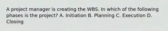 A project manager is creating the WBS. In which of the following phases is the project? A. Initiation B. Planning C. Execution D. Closing