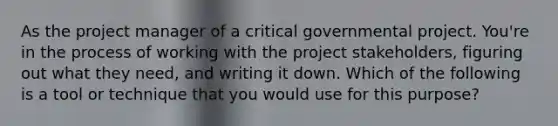 As the project manager of a critical governmental project. You're in the process of working with the project stakeholders, figuring out what they need, and writing it down. Which of the following is a tool or technique that you would use for this purpose?