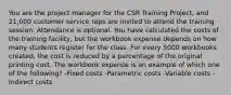 You are the project manager for the CSR Training Project, and 21,000 customer service reps are invited to attend the training session. Attendance is optional. You have calculated the costs of the training facility, but the workbook expense depends on how many students register for the class. For every 5000 workbooks created, the cost is reduced by a percentage of the original printing cost. The workbook expense is an example of which one of the following? -Fixed costs -Parametric costs -Variable costs -Indirect costs