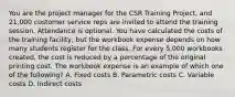 You are the project manager for the CSR Training Project, and 21,000 customer service reps are invited to attend the training session. Attendance is optional. You have calculated the costs of the training facility, but the workbook expense depends on how many students register for the class. For every 5,000 workbooks created, the cost is reduced by a percentage of the original printing cost. The workbook expense is an example of which one of the following? A. Fixed costs B. Parametric costs C. Variable costs D. Indirect costs