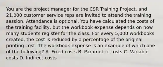 You are the project manager for the CSR Training Project, and 21,000 customer service reps are invited to attend the training session. Attendance is optional. You have calculated the costs of the training facility, but the workbook expense depends on how many students register for the class. For every 5,000 workbooks created, the cost is reduced by a percentage of the original printing cost. The workbook expense is an example of which one of the following? A. Fixed costs B. Parametric costs C. Variable costs D. Indirect costs