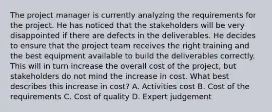 The project manager is currently analyzing the requirements for the project. He has noticed that the stakeholders will be very disappointed if there are defects in the deliverables. He decides to ensure that the project team receives the right training and the best equipment available to build the deliverables correctly. This will in turn increase the overall cost of the project, but stakeholders do not mind the increase in cost. What best describes this increase in cost? A. Activities cost B. Cost of the requirements C. Cost of quality D. Expert judgement