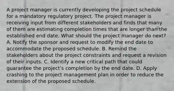 A project manager is currently developing the project schedule for a mandatory regulatory project. The project manager is receiving input from different stakeholders and finds that many of them are estimating completion times that are longer than the established end date. What should the project manager do next? A. Notify the sponsor and request to modify the end date to accommodate the proposed schedule. B. Remind the stakeholders about the project constraints and request a revision of their inputs. C. Identify a new critical path that could guarantee the project's completion by the end date. D. Apply crashing to the project management plan in order to reduce the extension of the proposed schedule.