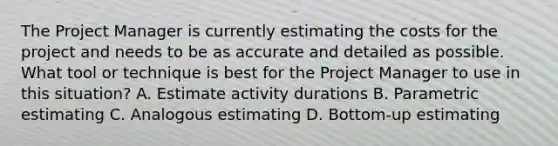 The Project Manager is currently estimating the costs for the project and needs to be as accurate and detailed as possible. What tool or technique is best for the Project Manager to use in this situation? A. Estimate activity durations B. Parametric estimating C. Analogous estimating D. Bottom-up estimating