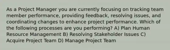 As a Project Manager you are currently focusing on tracking team member performance, providing feedback, resolving issues, and coordinating changes to enhance project performance. Which of the following processes are you performing? A) Plan Human Resource Management B) Resolving Stakeholder Issues C) Acquire Project Team D) Manage Project Team