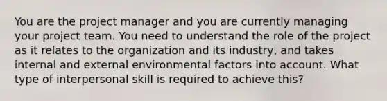 You are the project manager and you are currently managing your project team. You need to understand the role of the project as it relates to the organization and its industry, and takes internal and external environmental factors into account. What type of interpersonal skill is required to achieve this?