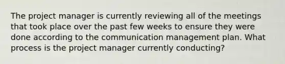 The project manager is currently reviewing all of the meetings that took place over the past few weeks to ensure they were done according to the communication management plan. What process is the project manager currently conducting?