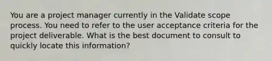 You are a project manager currently in the Validate scope process. You need to refer to the user acceptance criteria for the project deliverable. What is the best document to consult to quickly locate this information?