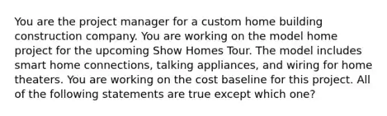 You are the project manager for a custom home building construction company. You are working on the model home project for the upcoming Show Homes Tour. The model includes smart home connections, talking appliances, and wiring for home theaters. You are working on the cost baseline for this project. All of the following statements are true except which one?