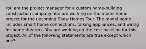 You are the project manager for a custom home-building construction company. You are working on the model home project for the upcoming Show Homes Tour. The model home includes smart home connections, talking appliances, and wiring for home theaters. You are working on the cost baseline for this project. All of the following statements are true except which one?