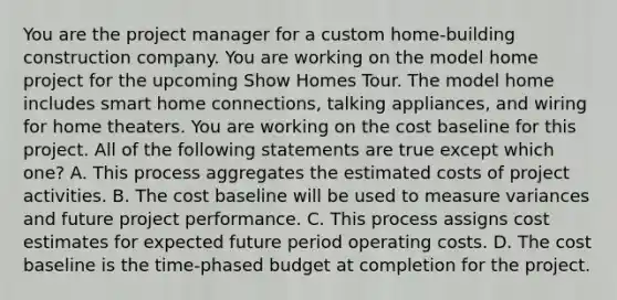 You are the project manager for a custom home-building construction company. You are working on the model home project for the upcoming Show Homes Tour. The model home includes smart home connections, talking appliances, and wiring for home theaters. You are working on the cost baseline for this project. All of the following statements are true except which one? A. This process aggregates the estimated costs of project activities. B. The cost baseline will be used to measure variances and future project performance. C. This process assigns cost estimates for expected future period operating costs. D. The cost baseline is the time-phased budget at completion for the project.