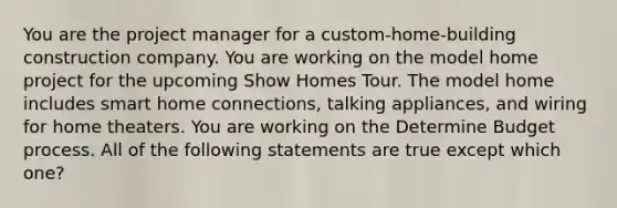 You are the project manager for a custom-home-building construction company. You are working on the model home project for the upcoming Show Homes Tour. The model home includes smart home connections, talking appliances, and wiring for home theaters. You are working on the Determine Budget process. All of the following statements are true except which one?