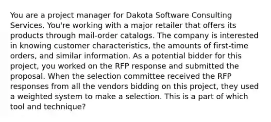 You are a project manager for Dakota Software Consulting Services. You're working with a major retailer that offers its products through mail-order catalogs. The company is interested in knowing customer characteristics, the amounts of first-time orders, and similar information. As a potential bidder for this project, you worked on the RFP response and submitted the proposal. When the selection committee received the RFP responses from all the vendors bidding on this project, they used a weighted system to make a selection. This is a part of which tool and technique?