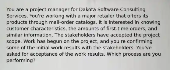 You are a project manager for Dakota Software Consulting Services. You're working with a major retailer that offers its products through mail-order catalogs. It is interested in knowing customer characteristics, the amounts of first-time orders, and similar information. The stakeholders have accepted the project scope. Work has begun on the project, and you're confirming some of the initial work results with the stakeholders. You've asked for acceptance of the work results. Which process are you performing?