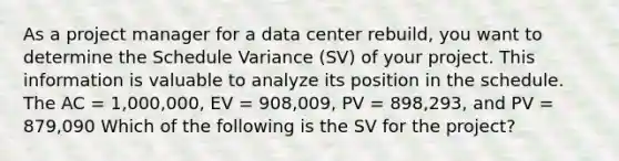 As a project manager for a data center rebuild, you want to determine the Schedule Variance (SV) of your project. This information is valuable to analyze its position in the schedule. The AC = 1,000,000, EV = 908,009, PV = 898,293, and PV = 879,090 Which of the following is the SV for the project?