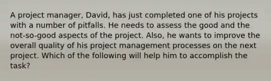 A project manager, David, has just completed one of his projects with a number of pitfalls. He needs to assess the good and the not-so-good aspects of the project. Also, he wants to improve the overall quality of his project management processes on the next project. Which of the following will help him to accomplish the task?