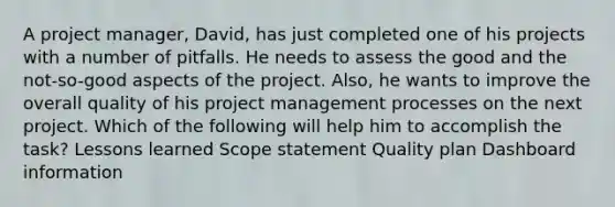 A project manager, David, has just completed one of his projects with a number of pitfalls. He needs to assess the good and the not-so-good aspects of the project. Also, he wants to improve the overall quality of his project management processes on the next project. Which of the following will help him to accomplish the task? Lessons learned Scope statement Quality plan Dashboard information