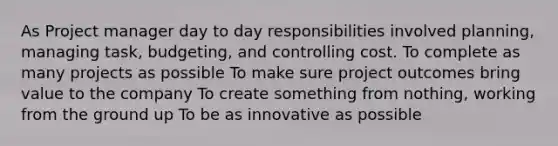 As Project manager day to day responsibilities involved planning, managing task, budgeting, and controlling cost. To complete as many projects as possible To make sure project outcomes bring value to the company To create something from nothing, working from the ground up To be as innovative as possible