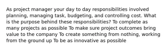 As project manager your day to day responsibilities involved planning, managing task, budgeting, and controlling cost. What is the purpose behind these responsibilities? To complete as many projects as possible To make sure project outcomes bring value to the company To create something from nothing, working from the ground up To be as innovative as possible