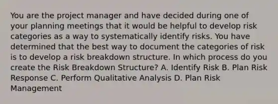 You are the project manager and have decided during one of your planning meetings that it would be helpful to develop risk categories as a way to systematically identify risks. You have determined that the best way to document the categories of risk is to develop a risk breakdown structure. In which process do you create the Risk Breakdown Structure? A. Identify Risk B. Plan Risk Response C. Perform Qualitative Analysis D. Plan Risk Management