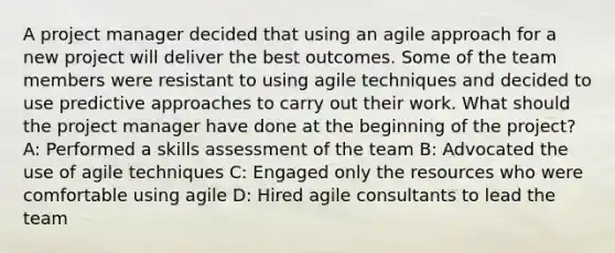 A project manager decided that using an agile approach for a new project will deliver the best outcomes. Some of the team members were resistant to using agile techniques and decided to use predictive approaches to carry out their work. What should the project manager have done at the beginning of the project? A: Performed a skills assessment of the team B: Advocated the use of agile techniques C: Engaged only the resources who were comfortable using agile D: Hired agile consultants to lead the team