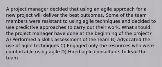 A project manager decided that using an agile approach for a new project will deliver the best outcomes. Some of the team members were resistant to using agile techniques and decided to use predictive approaches to carry out their work. What should the project manager have done at the beginning of the project? A) Performed a skills assessment of the team B) Advocated the use of agile techniques C) Engaged only the resources who were comfortable using agile D) Hired agile consultants to lead the team