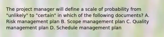 The project manager will define a scale of probability from "unlikely" to "certain" in which of the following documents? A. Risk management plan B. Scope management plan C. Quality management plan D. Schedule management plan