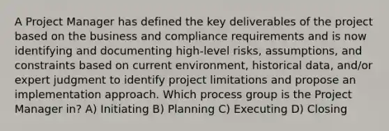 A Project Manager has defined the key deliverables of the project based on the business and compliance requirements and is now identifying and documenting high-level risks, assumptions, and constraints based on current environment, historical data, and/or expert judgment to identify project limitations and propose an implementation approach. Which process group is the Project Manager in? A) Initiating B) Planning C) Executing D) Closing