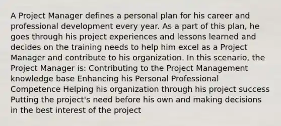 A Project Manager defines a personal plan for his career and professional development every year. As a part of this plan, he goes through his project experiences and lessons learned and decides on the training needs to help him excel as a Project Manager and contribute to his organization. In this scenario, the Project Manager is: Contributing to the Project Management knowledge base Enhancing his Personal Professional Competence Helping his organization through his project success Putting the project's need before his own and making decisions in the best interest of the project