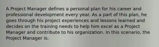 A Project Manager defines a personal plan for his career and professional development every year. As a part of this plan, he goes through his project experiences and lessons learned and decides on the training needs to help him excel as a Project Manager and contribute to his organization. In this scenario, the Project Manager is: