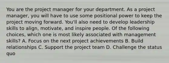 You are the project manager for your department. As a project manager, you will have to use some positional power to keep the project moving forward. You'll also need to develop leadership skills to align, motivate, and inspire people. Of the following choices, which one is most likely associated with management skills? A. Focus on the next project achievements B. Build relationships C. Support the project team D. Challenge the status quo