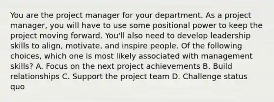 You are the project manager for your department. As a project manager, you will have to use some positional power to keep the project moving forward. You'll also need to develop leadership skills to align, motivate, and inspire people. Of the following choices, which one is most likely associated with management skills? A. Focus on the next project achievements B. Build relationships C. Support the project team D. Challenge status quo