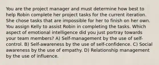 You are the project manager and must determine how best to help Robin complete her project tasks for the current iteration. She chose tasks that are impossible for her to finish on her own. You assign Kelly to assist Robin in completing the tasks. Which aspect of emotional intelligence did you just portray towards your team members? A) Self-management by the use of self-control. B) Self-awareness by the use of self-confidence. C) Social awareness by the use of empathy. D) Relationship management by the use of influence.