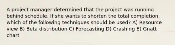 A project manager determined that the project was running behind schedule. If she wants to shorten the total​ completion, which of the following techniques should be​ used? A) Resource view B) Beta distribution C) Forecasting D) Crashing E) Gnatt chart