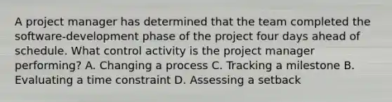 A project manager has determined that the team completed the software-development phase of the project four days ahead of schedule. What control activity is the project manager performing? A. Changing a process C. Tracking a milestone B. Evaluating a time constraint D. Assessing a setback