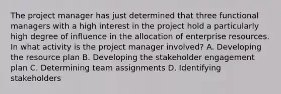 The project manager has just determined that three functional managers with a high interest in the project hold a particularly high degree of influence in the allocation of enterprise resources. In what activity is the project manager involved? A. Developing the resource plan B. Developing the stakeholder engagement plan C. Determining team assignments D. Identifying stakeholders