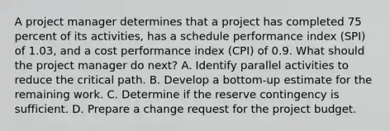 A project manager determines that a project has completed 75 percent of its activities, has a schedule performance index (SPI) of 1.03, and a cost performance index (CPI) of 0.9. What should the project manager do next? A. Identify parallel activities to reduce the critical path. B. Develop a bottom-up estimate for the remaining work. C. Determine if the reserve contingency is sufficient. D. Prepare a change request for the project budget.