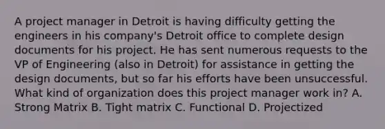 A project manager in Detroit is having difficulty getting the engineers in his company's Detroit office to complete design documents for his project. He has sent numerous requests to the VP of Engineering (also in Detroit) for assistance in getting the design documents, but so far his efforts have been unsuccessful. What kind of organization does this project manager work in? A. Strong Matrix B. Tight matrix C. Functional D. Projectized