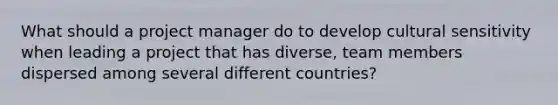 What should a project manager do to develop cultural sensitivity when leading a project that has diverse, team members dispersed among several different countries?