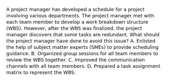 A project manager has developed a schedule for a project involving various departments. The project manager met with each team member to develop a work breakdown structure (WBS). However, after the WBS was finalized, the project manager discovers that some tasks are redundant. What should the project manager have done to avoid this issue? A. Enlisted the help of subject matter experts (SMEs) to provide scheduling guidance. B. Organized group sessions for all team members to review the WBS together. C. Improved the communication channels with all team members. D. Prepared a task assignment matrix to represent the WBS.