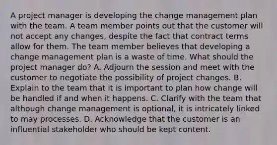 A project manager is developing the change management plan with the team. A team member points out that the customer will not accept any changes, despite the fact that contract terms allow for them. The team member believes that developing a change management plan is a waste of time. What should the project manager do? A. Adjourn the session and meet with the customer to negotiate the possibility of project changes. B. Explain to the team that it is important to plan how change will be handled if and when it happens. C. Clarify with the team that although change management is optional, it is intricately linked to may processes. D. Acknowledge that the customer is an influential stakeholder who should be kept content.