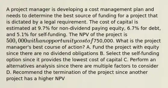 A project manager is developing a cost management plan and needs to determine the best source of funding for a project that is dictated by a legal requirement. The cost of capital is estimated at 9.7% for non-dividend paying equity, 6.7% for debt, and 5.1% for self-funding. The NPV of the project is 500,000 with an opportunity cost of750,000. What is the project manager's best course of action? A. Fund the project with equity since there are no dividend obligations B. Select the self-funding option since it provides the lowest cost of capital C. Perform an alternatives analysis since there are multiple factors to consider D. Recommend the termination of the project since another project has a higher NPV